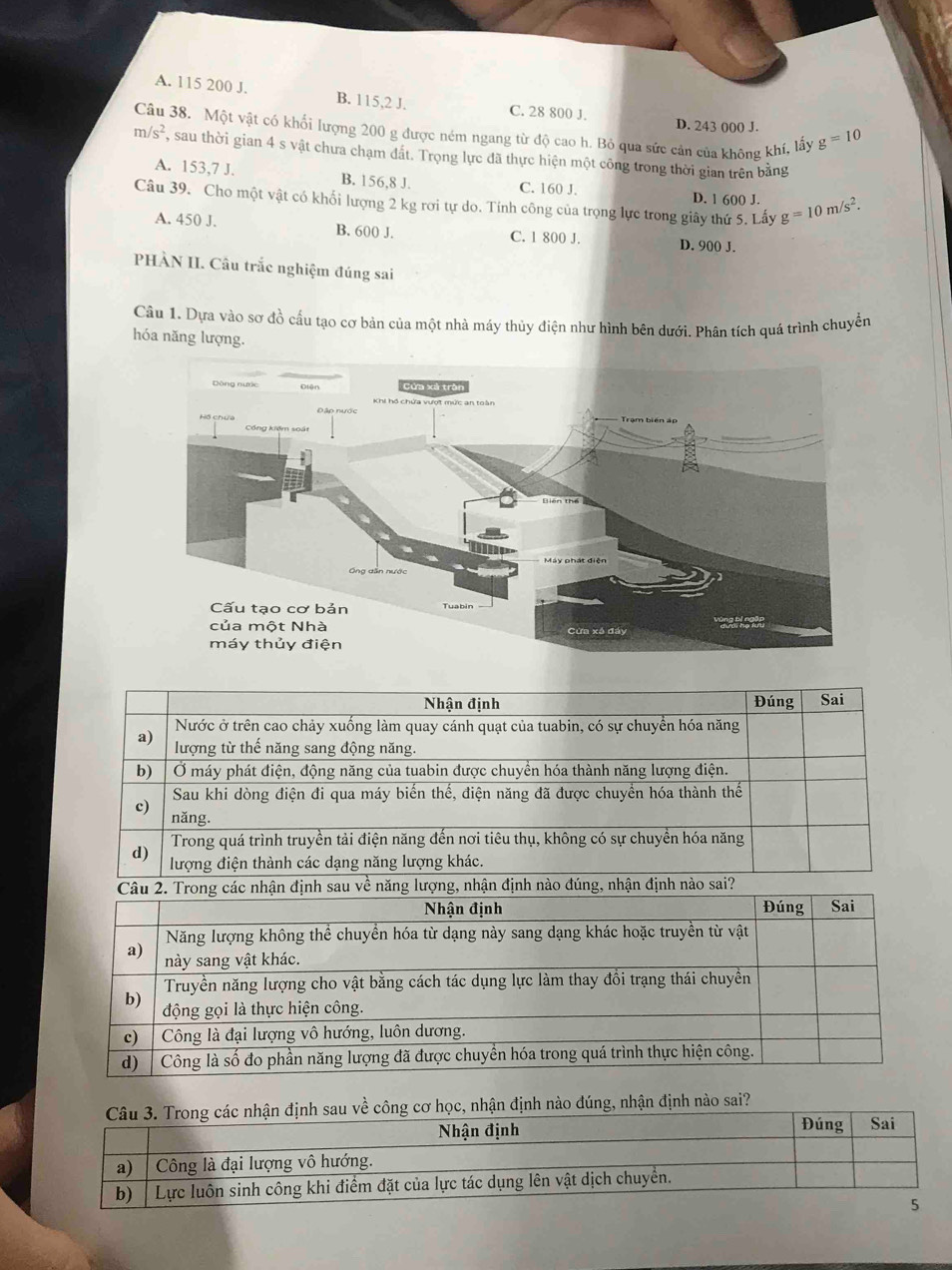 A. 115 200 J. B. 115,2 J.
C. 28 800 J. D. 243 000 J.
Câu 38. Một vật có khối lượng 200 g được ném ngang từ độ cao h. Bỏ qua sức cản của không khí, lấy g=10
m/s^2 , sau thời gian 4 s vật chưa chạm đất. Trọng lực đã thực hiện một công trong thời gian trên bằng
A. 153,7 J. B. 156,8 J. C. 160 J. D. 1 600 J.
Câu 39. Cho một vật có khổi lượng 2 kg rơi tự do. Tính công của trọng lực trong giây thứ 5. Lấy g=10m/s^2.
A. 450 J. B. 600 J. C. 1 800 J. D. 900 J.
PHÀN II. Câu trắc nghiệm đúng sai
Câu 1. Dựa vào sơ đồ cấu tạo cơ bản của một nhà máy thủy điện như hình bên dưới. Phân tích quá trình chuyển
hóa năng lượng.
Nhận định Đúng Sai
Nước ở trên cao chảy xuống làm quay cánh quạt của tuabin, có sự chuyển hóa năng
a) lượng từ thế năng sang động năng.
b) Ở máy phát điện, động năng của tuabin được chuyền hóa thành năng lượng điện.
Sau khi dòng điện đi qua máy biến thế, điện năng đã được chuyển hóa thành thế
c) năng.
Trong quá trình truyền tải điện năng đến nơi tiêu thụ, không có sự chuyền hóa năng
d) lượng điện thành các dạng năng lượng khác.
Câu 2. Trong các nhận định sau về năng lượng, nhận định nào đúng, nhận định nào sai?
Nhận định Đúng Sai
Năng lượng không thể chuyền hóa từ dạng này sang dạng khác hoặc truyền từ vật
a) này sang vật khác.
Truyền năng lượng cho vật bằng cách tác dụng lực làm thay đồi trạng thái chuyền
b)
động gọi là thực hiện công.
c) | Công là đại lượng vô hướng, luôn dương.
d)  Công là số đo phần năng lượng đã được chuyển hóa trong quá trình thực hiện công.
nào đúng, nhận định nào sai?