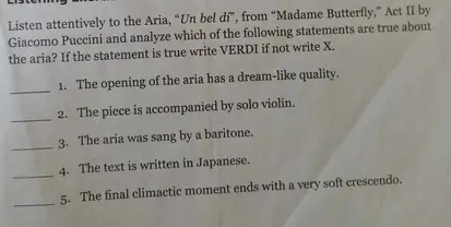 Listen attentively to the Aria, “Un bel di”, from “Madame Butterfly,” Act II by 
Giacomo Puccini and analyze which of the following statements are true about 
the aria? If the statement is true write VERDI if not write X. 
_ 
1. The opening of the aria has a dream-like quality. 
_ 
2. The piece is accompanied by solo violin. 
_3. The aria was sang by a baritone. 
_4. The text is written in Japanese. 
_5. The final climactic moment ends with a very soft crescendo.