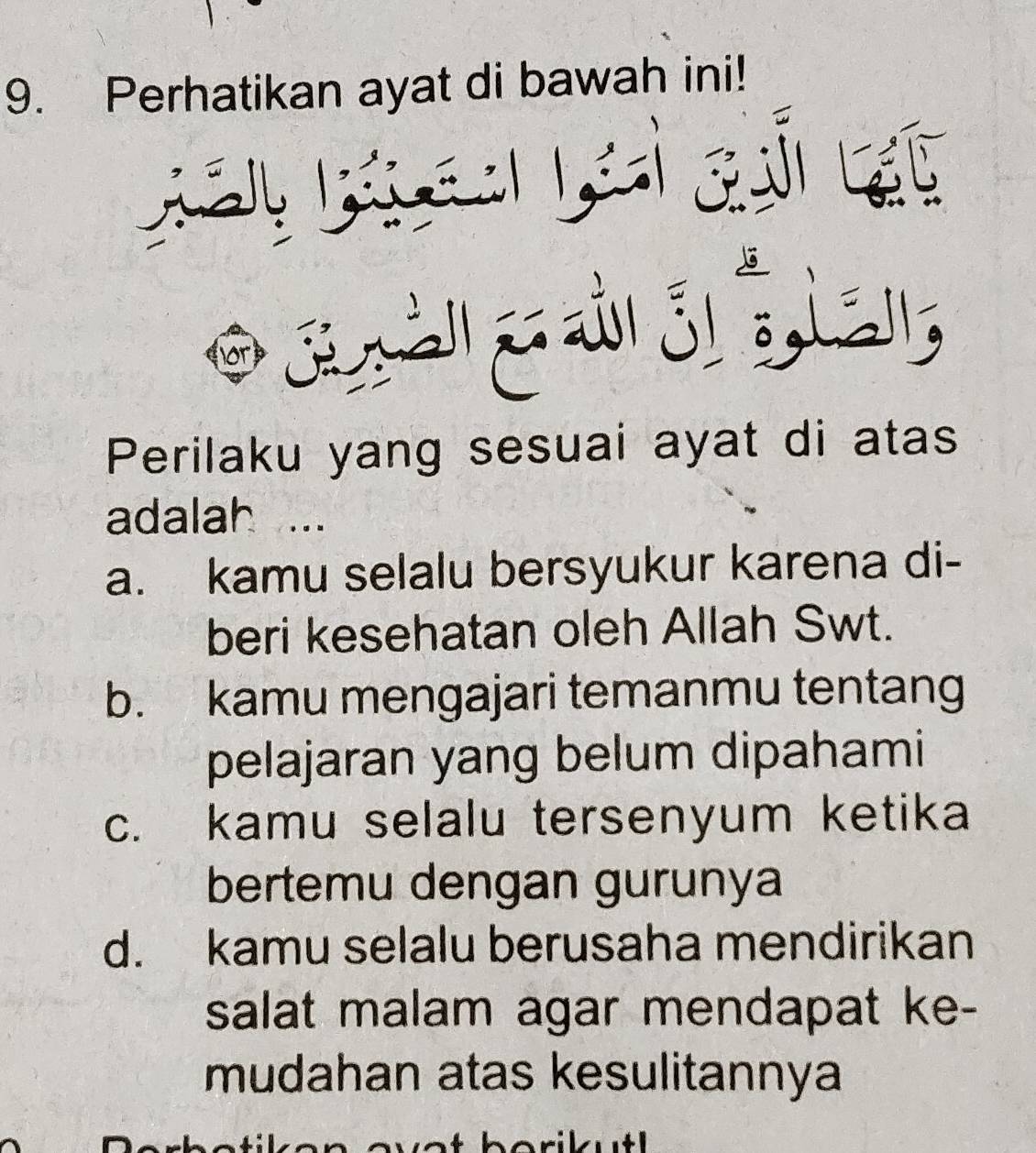 Perhatikan ayat di bawah ini!
Perilaku yang sesuai ayat di atas
adalah
a. kamu selalu bersyukur karena di-
beri kesehatan oleh Allah Swt.
b. kamu mengajari temanmu tentang
pelajaran yang belum dipahami
c. kamu selalu tersenyum ketika
bertemu dengan gurunya
d. kamu selalu berusaha mendirikan
salat malam agar mendapat ke-
mudahan atas kesulitannya