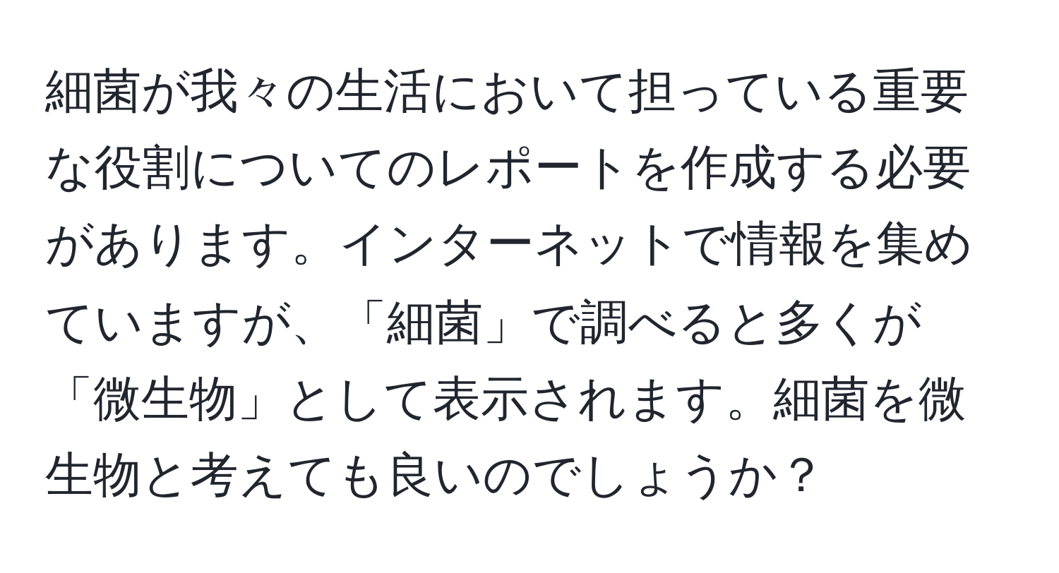 細菌が我々の生活において担っている重要な役割についてのレポートを作成する必要があります。インターネットで情報を集めていますが、「細菌」で調べると多くが「微生物」として表示されます。細菌を微生物と考えても良いのでしょうか？