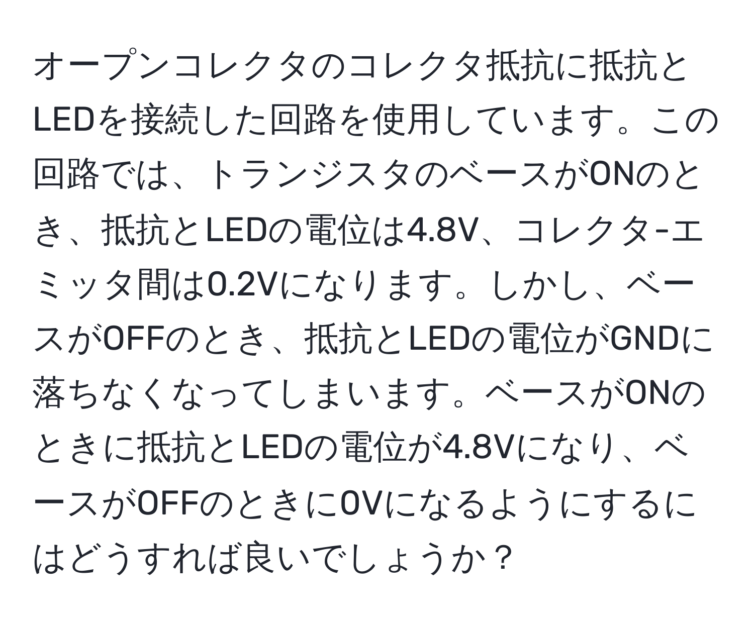 オープンコレクタのコレクタ抵抗に抵抗とLEDを接続した回路を使用しています。この回路では、トランジスタのベースがONのとき、抵抗とLEDの電位は4.8V、コレクタ-エミッタ間は0.2Vになります。しかし、ベースがOFFのとき、抵抗とLEDの電位がGNDに落ちなくなってしまいます。ベースがONのときに抵抗とLEDの電位が4.8Vになり、ベースがOFFのときに0Vになるようにするにはどうすれば良いでしょうか？