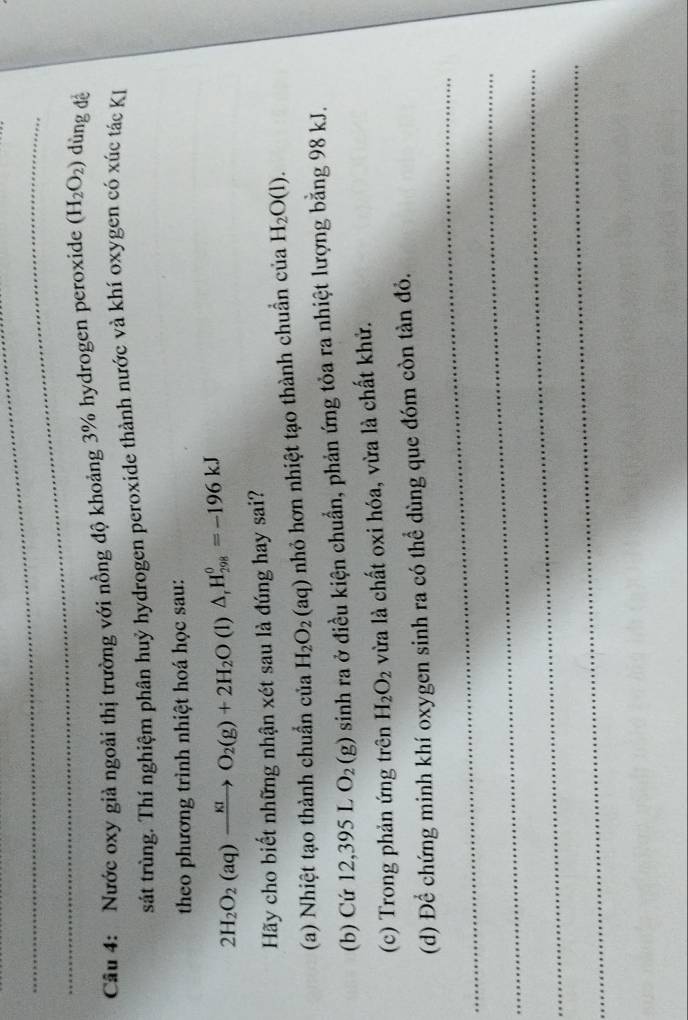 Nước oxy giả ngoài thị trường với nồng độ khoảng 3% hydrogen peroxide (H_2O_2) dùng dề 
sát trùng. Thí nghiệm phân huỷ hydrogen peroxide thành nước và khí oxygen có xúc tác KI 
theo phương trình nhiệt hoá học sau:
2H_2O_2(aq)xrightarrow KIO_2(g)+2H_2O (1) △ _rH_(298)^0=-196kJ
Hãy cho biết những nhận xét sau là đúng hay sai? 
(a) Nhiệt tạo thành chuẩn của H_2O_2(aq) nhỏ hơn nhiệt tạo thành chuẩn của H_2O(l). 
(b) Cứ 12,395 L O_2(g) sinh ra ở điều kiện chuẩn, phản ứng tỏa ra nhiệt lượng bằng 98 kJ. 
(c) Trong phản ứng trên H_2O_2 vừa là chất oxi hóa, vừa là chất khử. 
_ 
(d) Để chứng minh khí oxygen sinh ra có thể dùng que đóm còn tàn đỏ. 
_ 
_ 
_