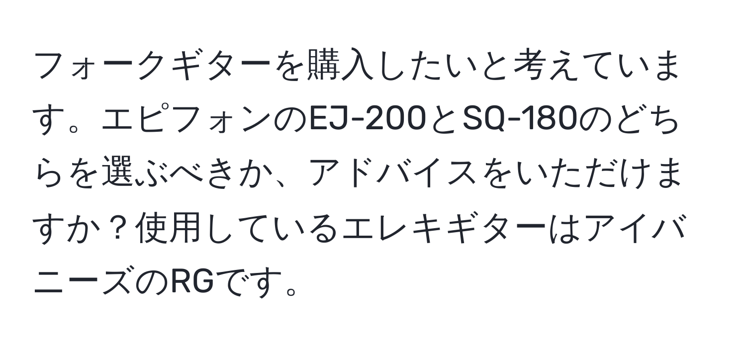 フォークギターを購入したいと考えています。エピフォンのEJ-200とSQ-180のどちらを選ぶべきか、アドバイスをいただけますか？使用しているエレキギターはアイバニーズのRGです。