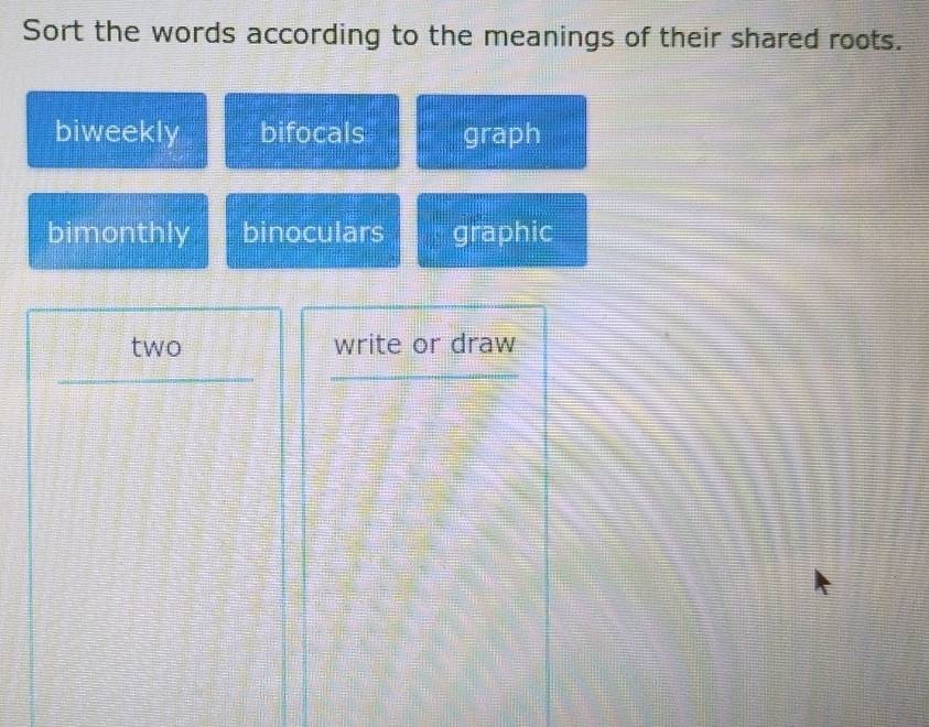 Sort the words according to the meanings of their shared roots.
biweekly bifocals graph
bimonthly binoculars graphic
two write or draw