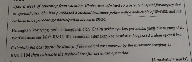 After a week of returning from vacation, Khaira was admitted to a private hospital for surgery due 
to appendicitis. She had purchased a medical insurance policy with a deductible of RM500, and the 
co-insurance percentage participation clause is 80/20. 
Hitungkan kos yang perlu ditanggung oleh Khaira sekiranya kos perubatan yang ditanggung oleh 
syarikat insurans ialah RM11 104 kemudian hitungkan kos perubatan bagi keseluruhan operasi itu. 
Calculate the cost borne by Khaira if the medical cost covered by the insurance company is
RM11 104 then calculate the medical cost for the entire operation. 
[4 markah / 4 marks]