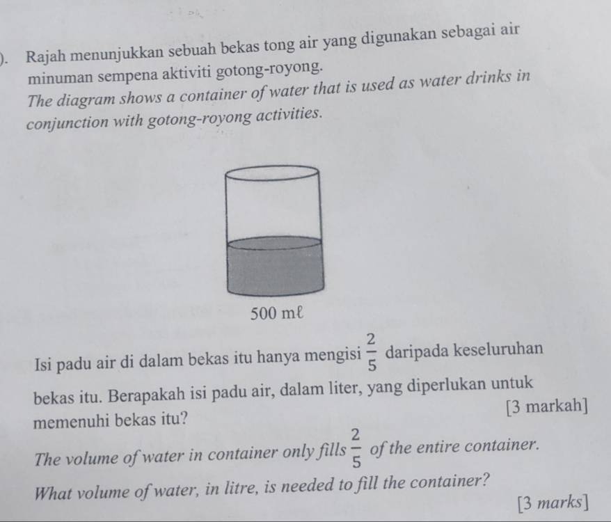 ). Rajah menunjukkan sebuah bekas tong air yang digunakan sebagai air 
minuman sempena aktiviti gotong-royong. 
The diagram shows a container of water that is used as water drinks in 
conjunction with gotong-royong activities. 
Isi padu air di dalam bekas itu hanya mengisi  2/5  daripada keseluruhan 
bekas itu. Berapakah isi padu air, dalam liter, yang diperlukan untuk 
memenuhi bekas itu? [3 markah] 
The volume of water in container only fills  2/5  of the entire container. 
What volume of water, in litre, is needed to fill the container? 
[3 marks]