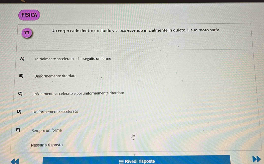 FISICA
71 Un corpo cade dentro un fluido viscoso essendo inizialmente in quiete. Il suo moto sarà:
A) . Inizialmente accelerato ed in seguito uniforme
B) Uniformemente ritardato
C) Inizialmente accelerato e poi uniformemenţe ritardato
D) Uniformemente accelerato
E) Sempre uniforme
Nessuna risposta
Rivedi risposte