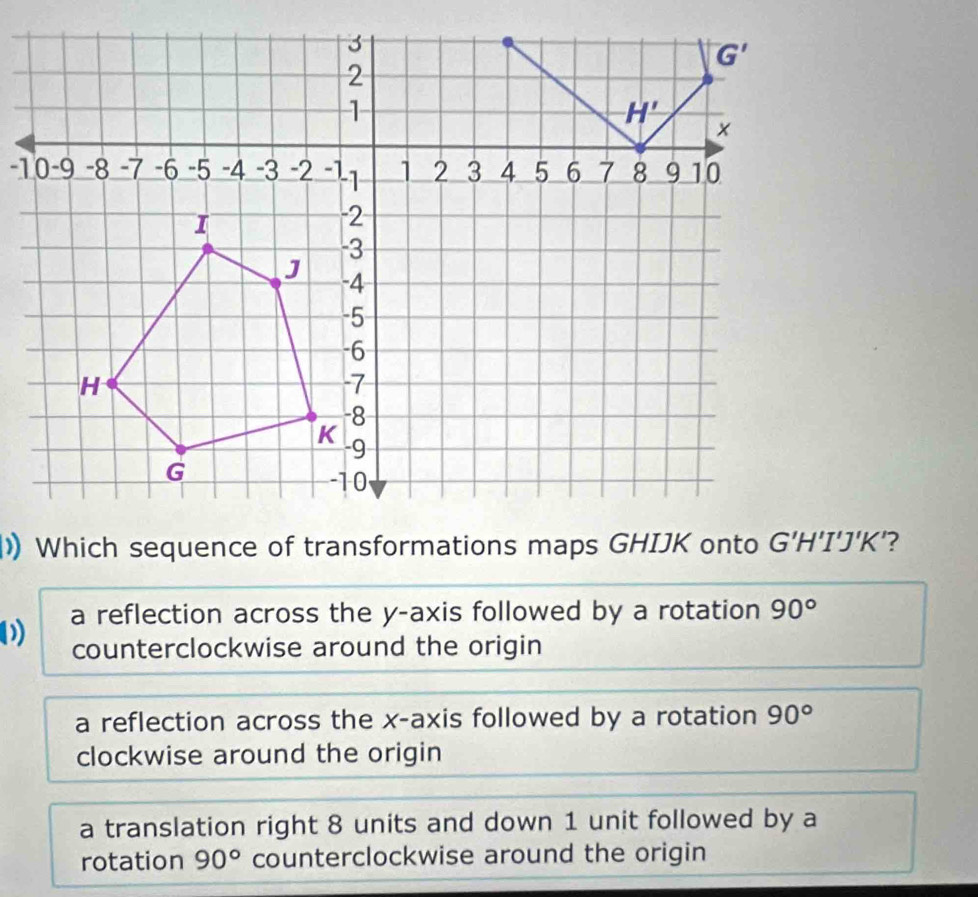 a reflection across the y-axis followed by a rotation 90°
counterclockwise around the origin
a reflection across the x-axis followed by a rotation 90°
clockwise around the origin
a translation right 8 units and down 1 unit followed by a
rotation 90° counterclockwise around the origin