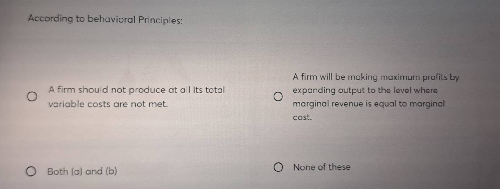 According to behavioral Principles:
A firm will be making maximum profits by
A firm should not produce at all its total expanding output to the level where
variable costs are not met. marginal revenue is equal to marginal
cost.
Both (a) and (b)
None of these