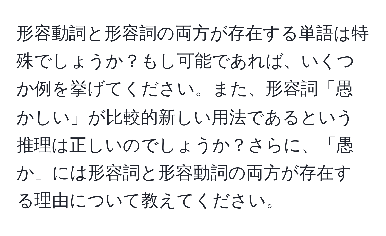 形容動詞と形容詞の両方が存在する単語は特殊でしょうか？もし可能であれば、いくつか例を挙げてください。また、形容詞「愚かしい」が比較的新しい用法であるという推理は正しいのでしょうか？さらに、「愚か」には形容詞と形容動詞の両方が存在する理由について教えてください。