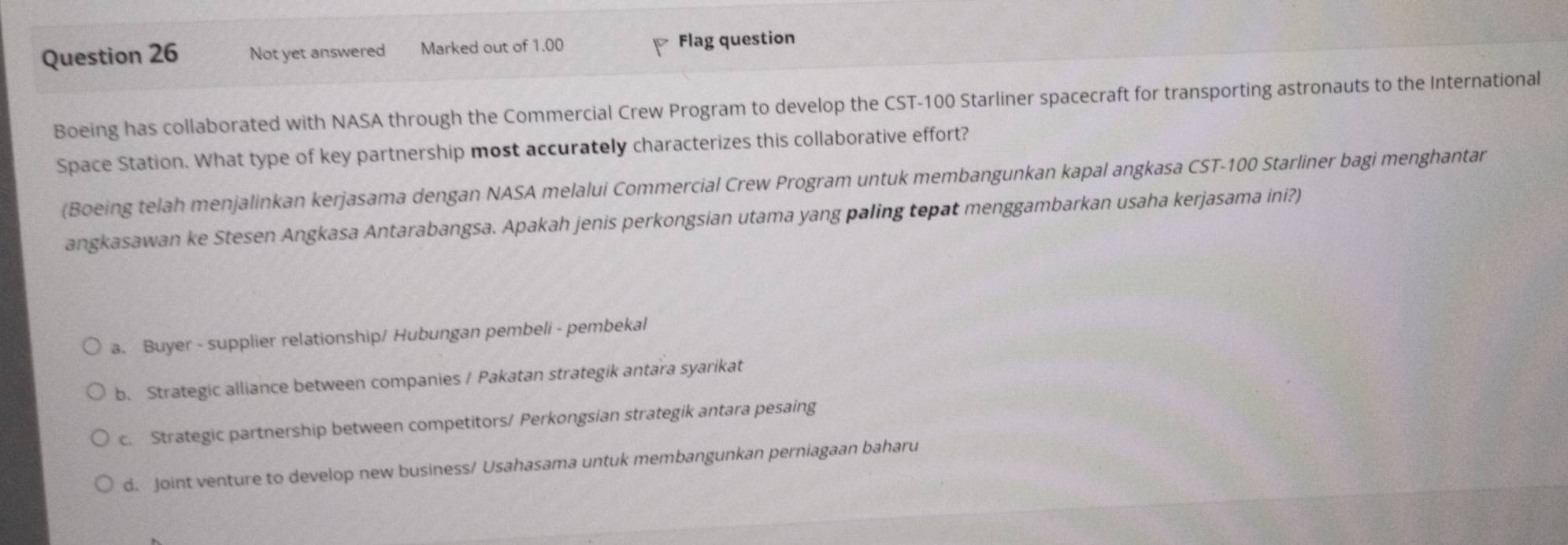 Not yet answered Marked out of 1.00 Flag question
Boeing has collaborated with NASA through the Commercial Crew Program to develop the CST- 100 Starliner spacecraft for transporting astronauts to the International
Space Station. What type of key partnership most accurately characterizes this collaborative effort?
(Boeing telah menjalinkan kerjasama dengan NASA melalui Commercial Crew Program untuk membangunkan kapal angkasa CST- 100 Starliner bagi menghantar
angkasawan ke Stesen Angkasa Antarabangsa. Apakah jenis perkongsian utama yang paling tepat menggambarkan usaha kerjasama ini?)
a. Buyer - supplier relationship/ Hubungan pembeli - pembekal
b. Strategic alliance between companies / Pakatan strategik antara syarikat
c. Strategic partnership between competitors/ Perkongsian strategik antara pesaing
d. Joint venture to develop new business/ Usahasama untuk membangunkan perniagaan baharu