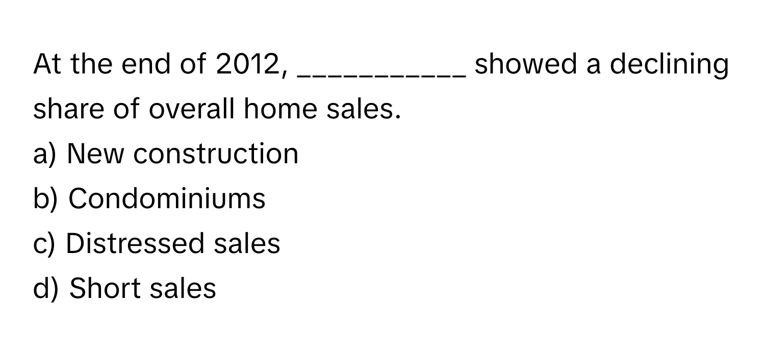 At the end of 2012, ___________ showed a declining share of overall home sales.

a) New construction
b) Condominiums
c) Distressed sales
d) Short sales