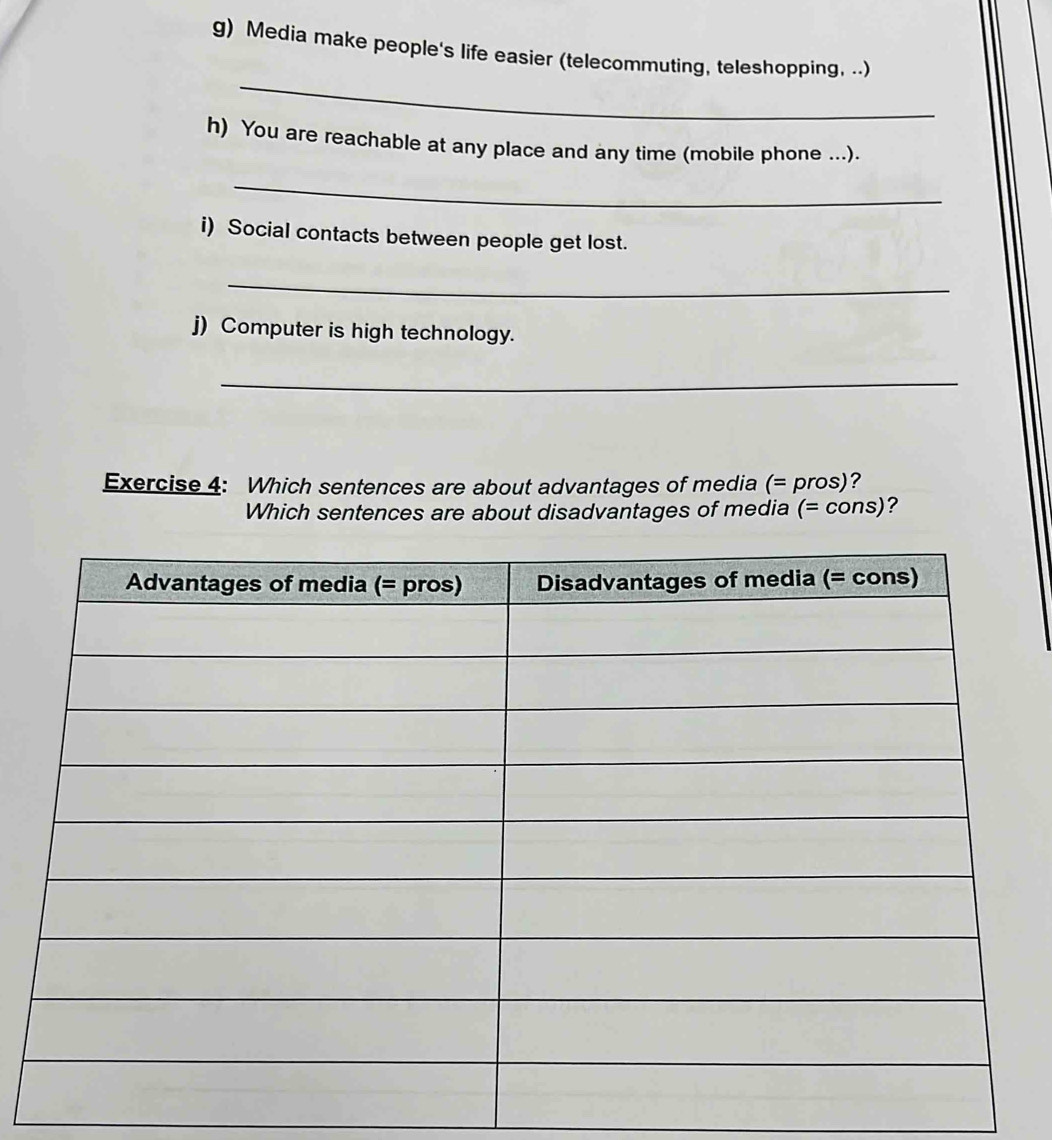 Media make people's life easier (telecommuting, teleshopping, ..) 
_ 
h) You are reachable at any place and any time (mobile phone ...). 
_ 
i) Social contacts between people get lost. 
_ 
j) Computer is high technology. 
_ 
Exercise 4: Which sentences are about advantages of media (= pros)? 
Which sentences are about disadvantages of media (= cons)?