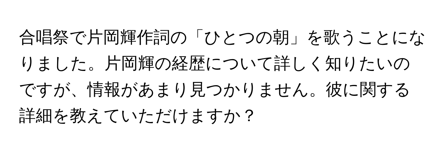 合唱祭で片岡輝作詞の「ひとつの朝」を歌うことになりました。片岡輝の経歴について詳しく知りたいのですが、情報があまり見つかりません。彼に関する詳細を教えていただけますか？