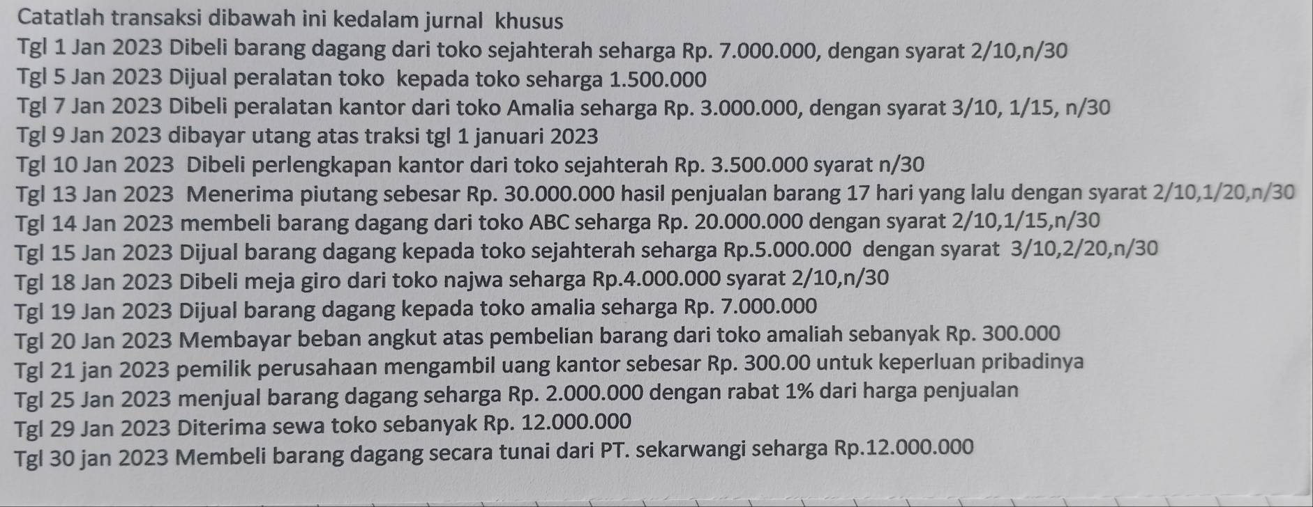 Catatlah transaksi dibawah ini kedalam jurnal khusus
Tgl 1 Jan 2023 Dibeli barang dagang dari toko sejahterah seharga Rp. 7.000.000, dengan syarat 2/10,n/30
Tgl 5 Jan 2023 Dijual peralatan toko kepada toko seharga 1.500.000
Tgl 7 Jan 2023 Dibeli peralatan kantor dari toko Amalia seharga Rp. 3.000.000, dengan syarat 3/10, 1/15, n/30
Tgl 9 Jan 2023 dibayar utang atas traksi tgl 1 januari 2023
Tgl 10 Jan 2023 Dibeli perlengkapan kantor dari toko sejahterah Rp. 3.500.000 syarat n/30
Tgl 13 Jan 2023 Menerima piutang sebesar Rp. 30.000.000 hasil penjualan barang 17 hari yang lalu dengan syarat 2/10,1/20,n/30
Tgl 14 Jan 2023 membeli barang dagang dari toko ABC seharga Rp. 20.000.000 dengan syarat 2/10,1/15,n/30
Tgl 15 Jan 2023 Dijual barang dagang kepada toko sejahterah seharga Rp.5.000.000 dengan syarat 3/10,2/20,n/30
Tgl 18 Jan 2023 Dibeli meja giro dari toko najwa seharga Rp.4.000.000 syarat 2/10,n/30
Tgl 19 Jan 2023 Dijual barang dagang kepada toko amalia seharga Rp. 7.000.000
Tgl 20 Jan 2023 Membayar beban angkut atas pembelian barang dari toko amaliah sebanyak Rp. 300.000
Tgl 21 jan 2023 pemilik perusahaan mengambil uang kantor sebesar Rp. 300.00 untuk keperluan pribadinya
Tgl 25 Jan 2023 menjual barang dagang seharga Rp. 2.000.000 dengan rabat 1% dari harga penjualan
Tgl 29 Jan 2023 Diterima sewa toko sebanyak Rp. 12.000.000
Tgl 30 jan 2023 Membeli barang dagang secara tunai dari PT. sekarwangi seharga Rp.12.000.000