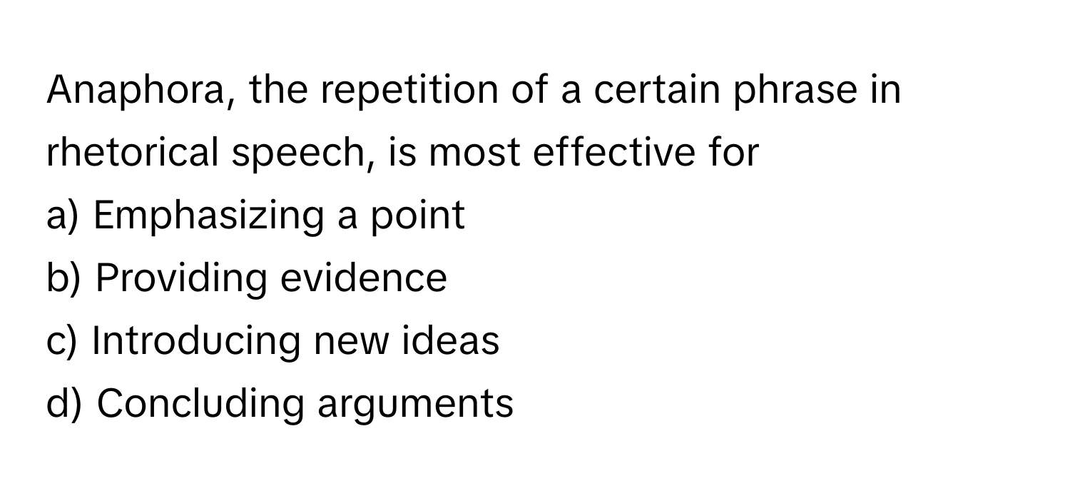 Anaphora, the repetition of a certain phrase in rhetorical speech, is most effective for
  
a) Emphasizing a point 
b) Providing evidence 
c) Introducing new ideas 
d) Concluding arguments