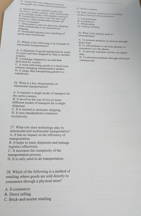 What is the main difference between
intermodal and multimodal transportation? D. Mobile retailing
A. Intermodal uses multiple modes but
involves a single contract, while multimedal 29. What retailing method involves selling
uses multiple modes with separate contracts. products throsgh online platforms?
B. Intermodal involves only rail and road A. Telemarketing
forms of transport. transport, while multimodal includes all C. Wholesaling B. E-commerce
C. Intermodal is only for domestic shipping. D. Catalog retailing
shipping. while multimodal is for international
goods than multimedal. D. Intermodal requires more handling of telemarketing? 30. What is the primary goal of
A. To promote products or services through
intermodal transportation? 25. Which of the following is an example of direct mail. B. To sell products or services directly to
consumers over the phone.
A. A shipment of goods transported by truck chat C. To provide customer service via online
country. to a port and then shipped by ship to another D. To advertise products through television
delivered by courier. B. A package shipped by air and then commercials.
C. A truck delivering goods to a local store
without changing transportation modes.
warehouse. D. A cargo ship transporting goods to a
26. What is a key characteristic of
intermodal transportation?
A. It requires a single mode of transport for
the entire journey.
B. It involves the use of two or more
different modes of transport for a single
shipment.
C. It is limited to domestic shipping.
D. It uses standardized containers
exclusively.
27. What role does technology play in
intermodal and multimodal transportation?
A. It has no impact on the efficiency of
transportation.
B. It helps to track shipments and manage
logistics effectively.
C. It increases the complexity of the
transportation process.
D. It is only used in air transportation.
28. Which of the following is a method of
retailing where goods are sold directly to
consumers through a physical store?
A. E-commerce
B. Direct selling
C. Brick-and-mortar retailing