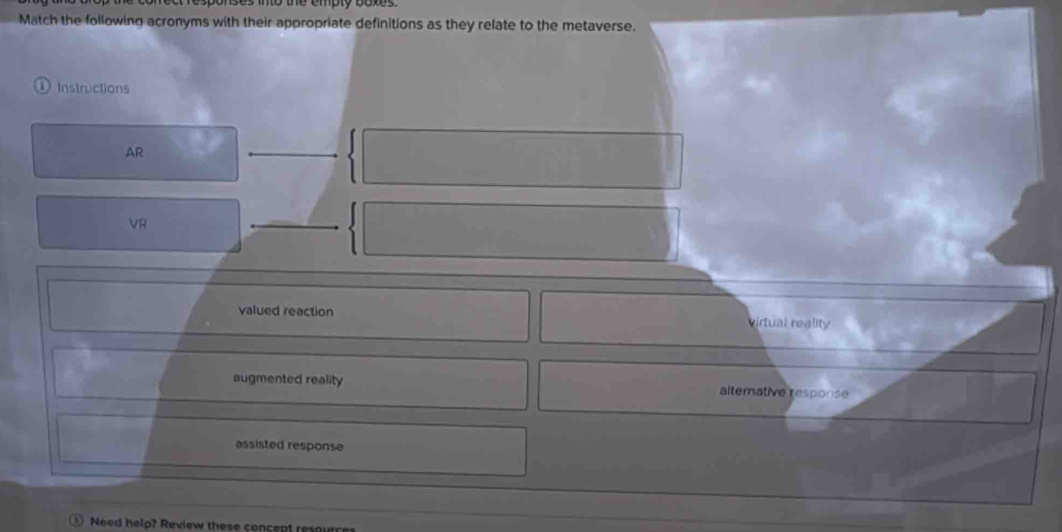 to the empty boxes.
Match the following acronyms with their appropriate definitions as they relate to the metaverse.
Instructions
AR
VR
valued reaction virtual reality
augmented reality alternative response
assisted response
Need help? Review these concept resource