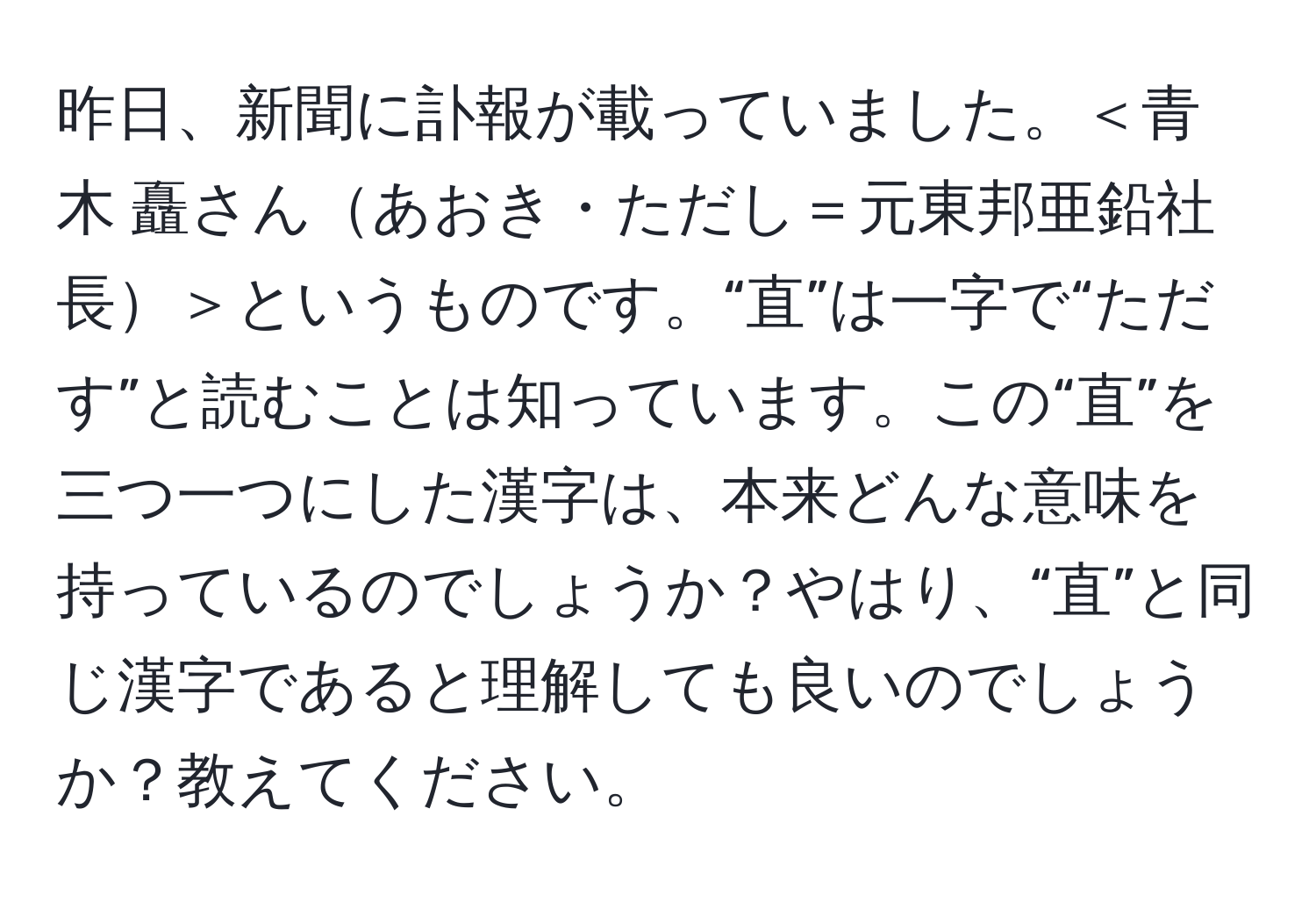 昨日、新聞に訃報が載っていました。＜青木 矗さんあおき・ただし＝元東邦亜鉛社長＞というものです。“直”は一字で“ただす”と読むことは知っています。この“直”を三つ一つにした漢字は、本来どんな意味を持っているのでしょうか？やはり、“直”と同じ漢字であると理解しても良いのでしょうか？教えてください。