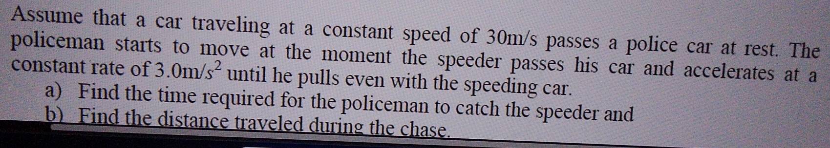 Assume that a car traveling at a constant speed of 30m/s passes a police car at rest. The 
policeman starts to move at the moment the speeder passes his car and accelerates at a 
constant rate of 3.0m/s^2 until he pulls even with the speeding car. 
a) Find the time required for the policeman to catch the speeder and 
b) Find the distance traveled during the chase.