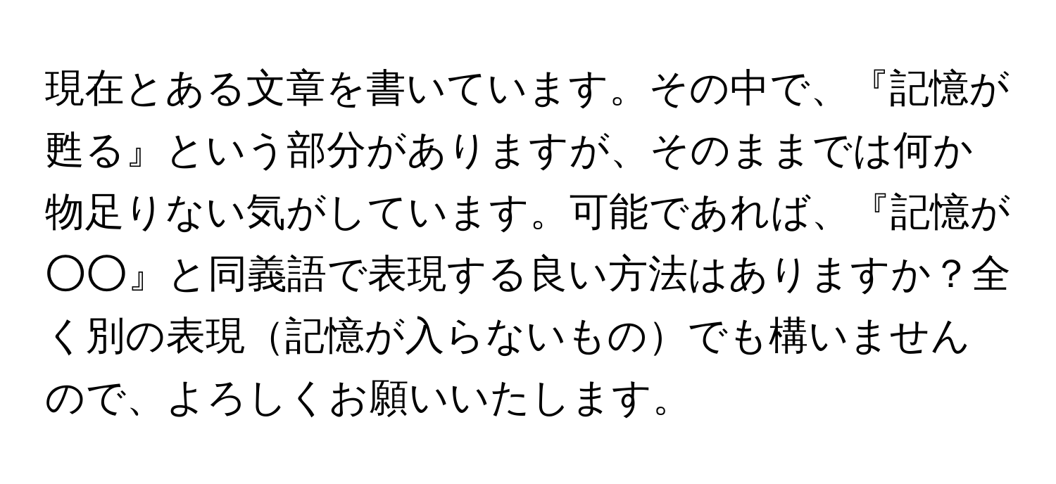 現在とある文章を書いています。その中で、『記憶が甦る』という部分がありますが、そのままでは何か物足りない気がしています。可能であれば、『記憶が○○』と同義語で表現する良い方法はありますか？全く別の表現記憶が入らないものでも構いませんので、よろしくお願いいたします。