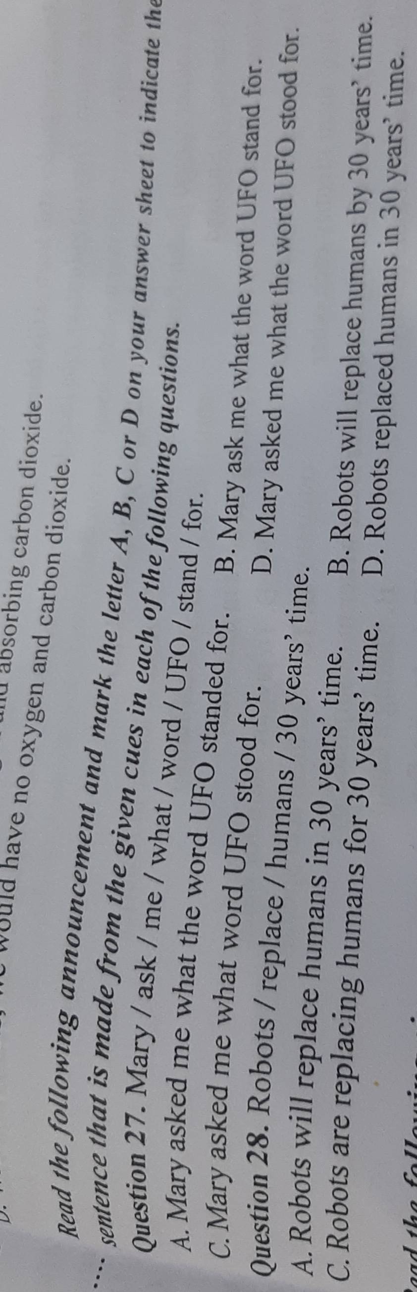 Id absorbing carbon dioxide.
y would have no oxygen and carbon dioxide.
Read the following announcement and mark the letter A, B, C or D on your answer sheet to indicate the
…. sentence that is made from the given cues in each of the following questions.
Question 27. Mary / ask / me / what / word / UFO / stand / for.
A. Mary asked me what the word UFO standed for. B. Mary ask me what the word UFO stand for.
C. Mary asked me what word UFO stood for.
D. Mary asked me what the word UFO stood for.
Question 28. Robots / replace / humans / 30 years ’ time.
A. Robots will replace humans in 30 years’ time.
C. Robots are replacing humans for 30 years ’ time. B. Robots will replace humans by 30 years ’ time.
D. Robots replaced humans in 30 years ’ time.