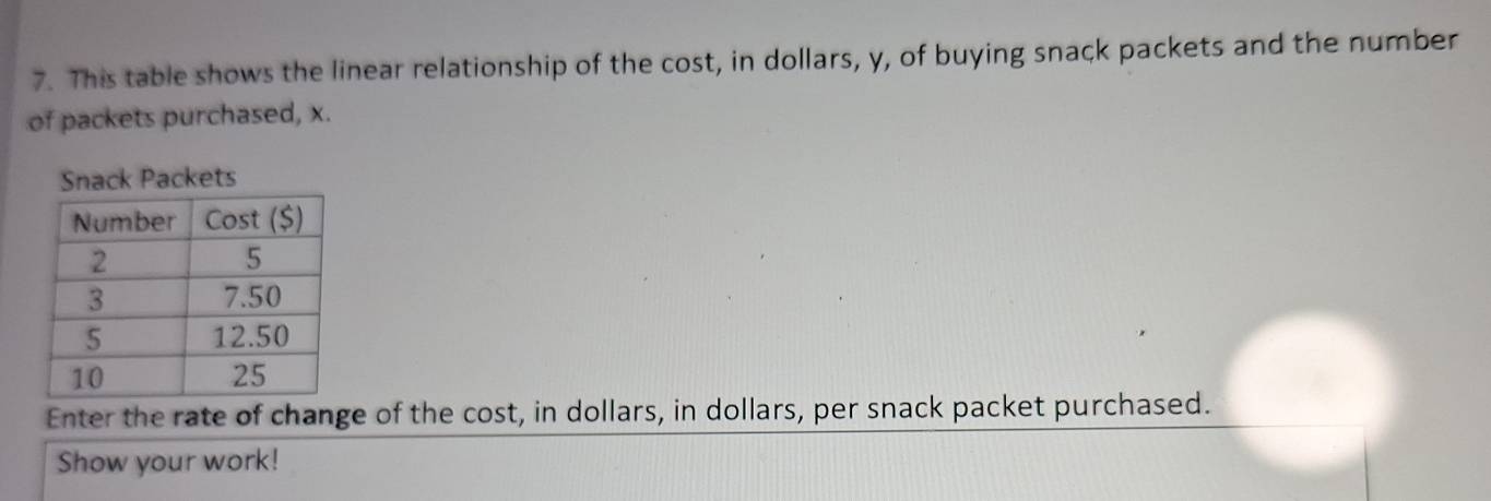 This table shows the linear relationship of the cost, in dollars, y, of buying snack packets and the number 
of packets purchased, x. 
Enter the rate of change of the cost, in dollars, in dollars, per snack packet purchased. 
Show your work!