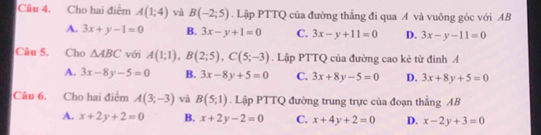 Cho hai điểm A(1;4) và B(-2;5). Lập PTTQ của đường thẳng đi qua A và vuông góc với AB
A. 3x+y-1=0 B. 3x-y+1=0 C. 3x-y+11=0 D. 3x-y-11=0
Câu 5. Cho △ ABC với A(1;1), B(2;5), C(5;-3). Lập PTTQ của đường cao kẻ từ đinh A
A. 3x-8y-5=0 B. 3x-8y+5=0 C. 3x+8y-5=0 D. 3x+8y+5=0
Câu 6. Cho hai điểm A(3;-3) và B(5;1). Lập PTTQ đường trung trực của đoạn thắng AB
A. x+2y+2=0 B. x+2y-2=0 C. x+4y+2=0 D. x-2y+3=0