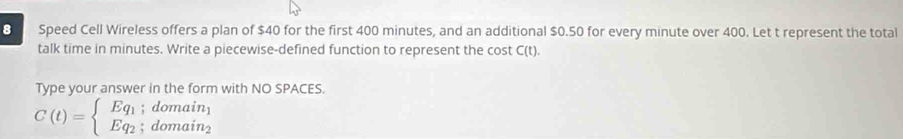 Speed Cell Wireless offers a plan of $40 for the first 400 minutes, and an additional $0.50 for every minute over 400. Let t represent the total 
talk time in minutes. Write a piecewise-defined function to represent the cost C(t). 
Type your answer in the form with NO SPACES.
C(t)=beginarrayl Eq_1;domain_1 Eq_2;domain_2endarray.