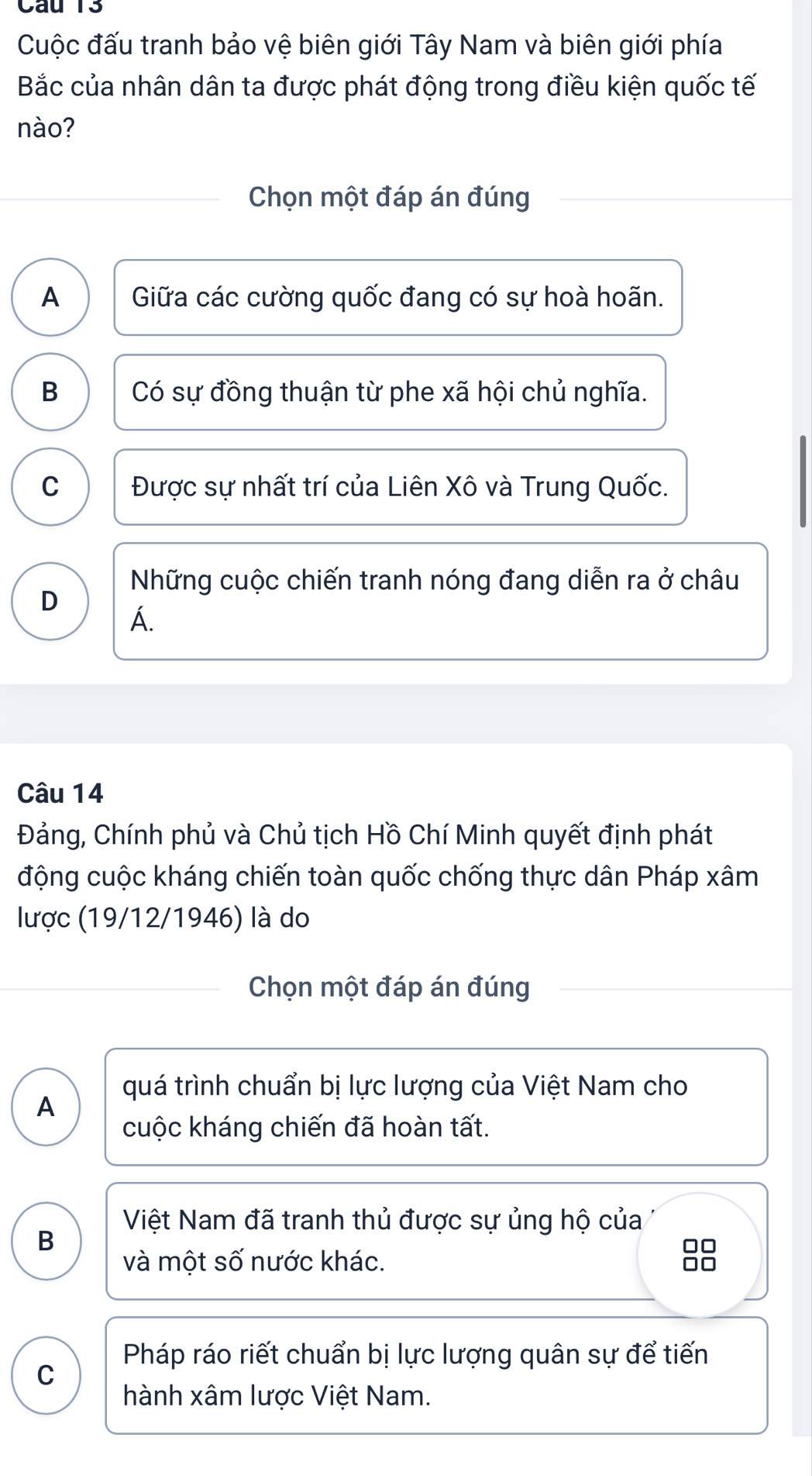 Cuộc đấu tranh bảo vệ biên giới Tây Nam và biên giới phía
Bắc của nhân dân ta được phát động trong điều kiện quốc tế
nào?
Chọn một đáp án đúng
A Giữa các cường quốc đang có sự hoà hoãn.
B Có sự đồng thuận từ phe xã hội chủ nghĩa.
C Được sự nhất trí của Liên Xô và Trung Quốc.
Những cuộc chiến tranh nóng đang diễn ra ở châu
D
A.
Câu 14
Đảng, Chính phủ và Chủ tịch Hồ Chí Minh quyết định phát
động cuộc kháng chiến toàn quốc chống thực dân Pháp xâm
lược (19/12/1946) là do
Chọn một đáp án đúng
quá trình chuẩn bị lực lượng của Việt Nam cho
A
cuộc kháng chiến đã hoàn tất.
Việt Nam đã tranh thủ được sự ủng hộ của
B
□□
và một số nước khác.
□□
Pháp ráo riết chuẩn bị lực lượng quân sự để tiến
C
hành xâm lược Việt Nam.