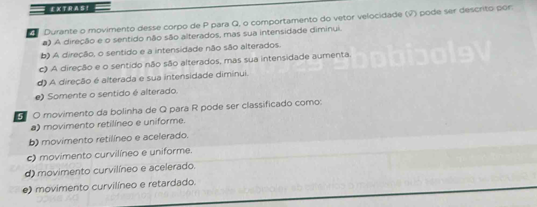 EXTRAS! 
Durante o movimento desse corpo de P para Q, o comportamento do vetor velocidade (7) pode ser descrito por:
a) A direção e o sentido não são alterados, mas sua intensidade diminui.
b) A direção, o sentido e a intensidade não são alterados.
c) A direção e o sentido não são alterados, mas sua intensidade aumenta.
d) A direção é alterada e sua intensidade diminui.
e) Somente o sentido é alterado.
5 0 movimento da bolinha de Q para R pode ser classificado como:
a) movimento retilíneo e uniforme.
b) movimento retilíneo e acelerado.
c) movimento curvilíneo e uniforme.
d) movimento curvilíneo e acelerado.
e) movimento curvilíneo e retardado.