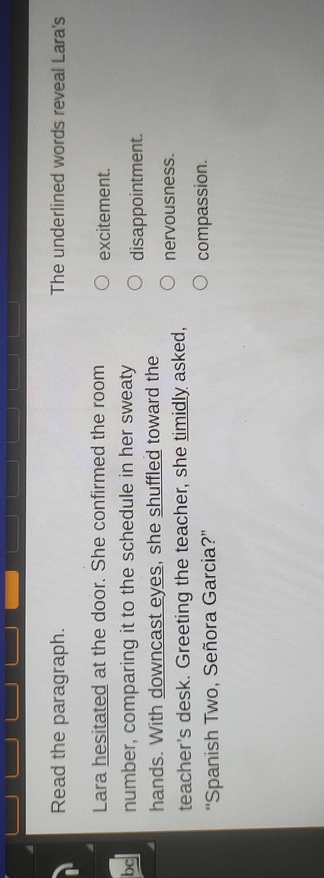 Read the paragraph. The underlined words reveal Lara's
Lara hesitated at the door. She confirmed the room
excitement.
bc number, comparing it to the schedule in her sweaty
disappointment.
hands. With downcast eyes, she shuffled toward the
teacher's desk. Greeting the teacher, she timidly asked,
nervousness.
''Spanish Two, Señora Garcia?'' compassion.