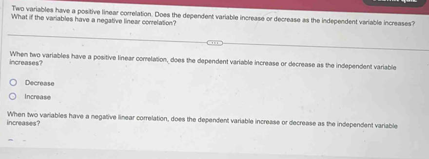 Two variables have a positive linear correlation. Does the dependent variable increase or decrease as the independent variable increases?
What if the variables have a negative linear correlation?
Decrease
Increase
When two variables have a negative linear correlation, does the dependent variable increase or decrease as the independent variable
increases?
Decrease
Increase