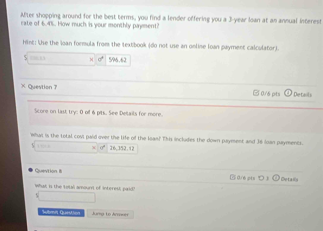 After shopping around for the best terms, you find a lender offering you a 3-year loan at an annual interest
rate of 6.4%. How much is your monthly payment?
Hint: Use the loan formula from the textbook (do not use an online loan payment calculator).
S 690,0.3 × sigma^4 596.62
× Question 7 Details
□0/6 pts
Score on last try: 0 of 6 pts. See Details for more.
What is the total cost paid over the life of the loan? This includes the down payment and 36 loan payments.
1.101,0 26,352.12
χ sigma^4
Question B ✔ 0/6 pts ] ) Details
What is the total amount of interest paid?
S
Submit Question Jump to Answer