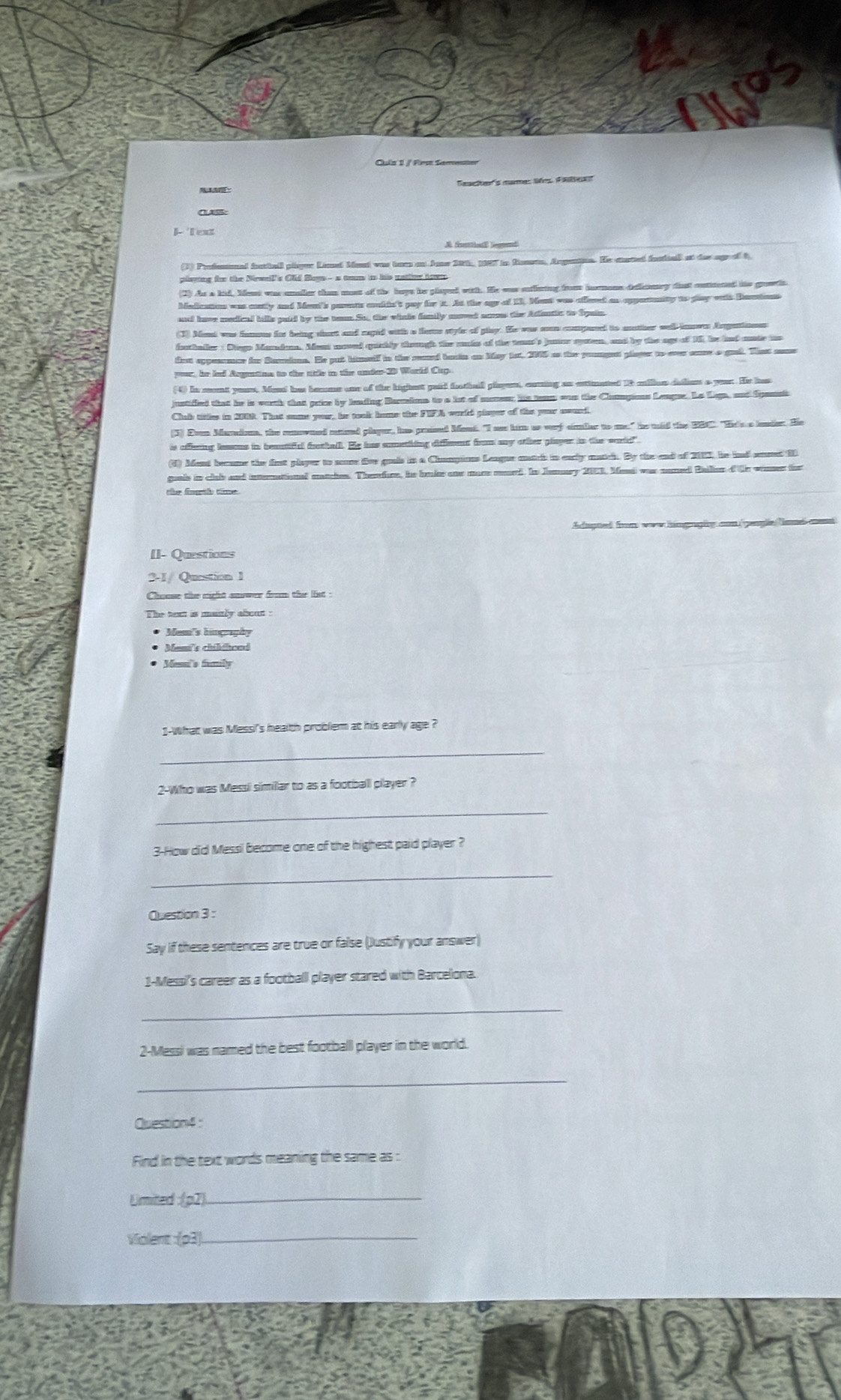 Tescler's mamer lrs Pae
1 Text
(3) Profemonal ftball plyer Limed Ment was bems on Ame 28h, IST in Reuen, Angentne. He custed fsthal at der ageof t
2) As a kid. Ment was unaller than most of the boys he played with. He was sutlring fro hnmone deditory disst cuttened hhe goois.
Madicatios was cantly and Meni's pasents ckin't pay for it. At the agy of 13. Mest was affered an oppennity to glay with Bantons
an have medical hills paid by the tem. Si, the winde fanily moved acow the Adantic to Spain
(1) Mat was famous for being short and rapid with a fems style of play. He was soon compane to mother well innwes Angationes
fothaller : Diegs Mandan. Ment noved quckly thruugh the unds of the teu's juncr spoten, and by the agt of 15, he had mate us
tat appesance for Burins. Es put himself in the raed basin as May 1st, 205 as the pounget player to over sare o grod. Thast some
par, he led Argetine to the title in the ander20 World Cup.
4) It mont yeust. Mend har bemme one of the highest gaid fothall playent, caring as estimated 18 clian dailiom a year. He has
ustified that he is worth that price by lading Bains to a lot of moveur his tean wan the Champions Lengue. Le Lega, and Sgansi
Clab titles in 2000. That some your, he took home the FIFA world glaper of the yor awurd
3) Even Mardion, the conowned mmeed player, has proised Mont. "I ase him as wery srler to me" he mld the B91'. "He's a lnde. He
is affering leons in beatifl foothal. He has sumething diffment from aay other plaper in the sorld"
(d) Ment became the first player to sore five guuis in a Champions League autch in early match. By the and of 2012, he ind snmed 1
goals in clab and intternattional matches. Thenfure, he bake one more murd. In Jemary 203, Med was naned Bler d te wimer thr
Eupted fom wew himgrapie aon gengle Tamel eem
II- Questions
2-1/ Question 1
Chanse the might snwer frm the list .
Mem's himgaphy
Mass childhoad
* Messs family
1-What was Messi's health problem at his early age ?
_
2-Who was Messi simillar to as a football player ?
_
3-How did Messl become one of the highest paid player ?
_
Question 3 :
Say if these sentences are true or false (Justify your answer)
1-Messi's career as a footballl player stared with Barcelona.
_
2-Messi was named the best footballl player in the world.
_
Question4 :
Find in the text words meaning the same as :
Umited :(p2)
Violent : (p3)_