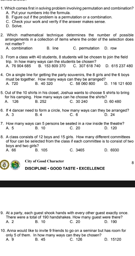 Which comes first in solving problem involving permutation and combination?
A. Put your numbers into the formula.
B. Figure out if the problem is a permutation or a combination.
C. Check your work and verify if the answer makes sense.
D. Solve.
2. Which mathematical technique determines the number of possible
arrangements in a collection of items where the order of the selection does
not matter?
A. combination B. line C. permutation D. row
3. From a class with 40 students, 8 students will be chosen to join the field
trip. In how many ways can the students be chosen?
A. 76 904 685 B. 153 809 370 C. 307 618 740 D. 615 237 480
4. On a single line for getting the party souvenirs, the 8 girls and the 6 boys
must be together. How many ways can they be arranged?
A. 720 B. 40 320 C. 58 060 800 D. 116 121 600
5. Out of the 10 shirts in his closet, Joshua wants to choose 5 shirts to bring
for his camping. How many ways can he choose the shirts?
A. 126 B. 252 C. 30 240 D. 60 480
6. If 4 dancer need to form a circle, how many ways can they be arranged?
A. 3 B. 4 C. 6 D. 24
7. How many ways can 5 persons be seated in a row inside the theatre?
A. 5 B. 10 C. 20 D. 120
8. A class consists of 12 boys and 15 girls. How many different committees
of four can be selected from the class if each committee is to consist of two
boys and two girls?
A. 66 B. 105 C. 3465 D. 6930
City of Good Character
8
8 DISCIPLINE • GOOD TASTE • EXCELLENCE
9. At a party, each guest shook hands with every other guest exactly once.
There were a total of 190 handshakes. How many guest were there?
A. 2 B. 10 C. 20 D. 190
10. Anna would like to invite 9 friends to go on a seminar but has room for
only 5 of them. In how many ways can they be chosen?
A. 9 B. 45 C. 126 D. 15120