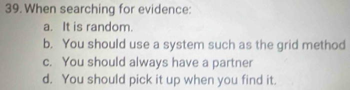 When searching for evidence:
a. It is random.
b, You should use a system such as the grid method
c. You should always have a partner
d. You should pick it up when you find it.