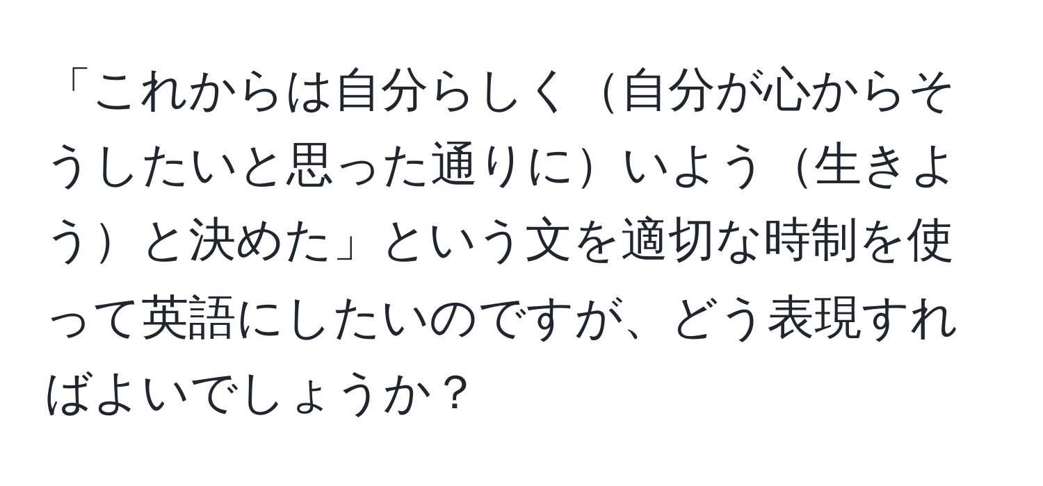 「これからは自分らしく自分が心からそうしたいと思った通りにいよう生きようと決めた」という文を適切な時制を使って英語にしたいのですが、どう表現すればよいでしょうか？