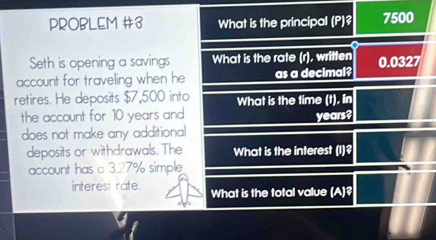 PROBLEM #3 What is the principal (P)? 7500
Seth is opening a savings What is the rate (r), written 
account for traveling when he as a decimal? 0.0327
retires. He deposits $7,500 into What is the time (t), in 
the account for 10 years and years? 
does not make any additional 
deposits or withdrawals. The What is the interest (I)? 
account has a 3.27% simple 
interest rate. 
What is the total value (A)?