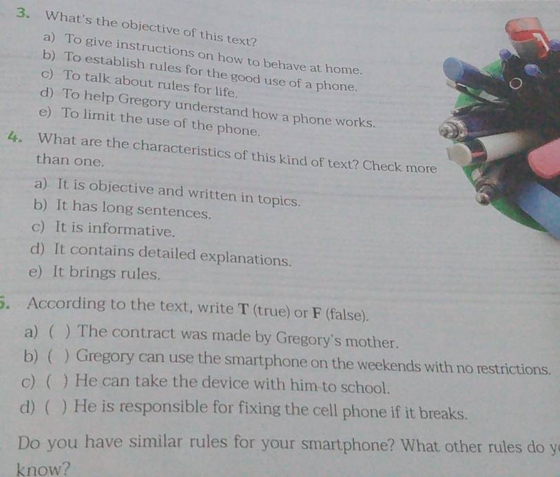 What's the objective of this text?
a) To give instructions on how to behave at home.
b) To establish rules for the good use of a phone.
c) To talk about rules for life.
d) To help Gregory understand how a phone works.
e) To limit the use of the phone.
4. What are the characteristics of this kind of text? Check more
than one.
a) It is objective and written in topics.
b) It has long sentences.
c) It is informative.
d) It contains detailed explanations.
e) It brings rules.
. According to the text, write T (true) or F (false).
a) ( ) The contract was made by Gregory's mother.
b)  ) Gregory can use the smartphone on the weekends with no restrictions.
c) ( ) He can take the device with him to school.
d) ( ) He is responsible for fixing the cell phone if it breaks.
Do you have similar rules for your smartphone? What other rules do y
know?