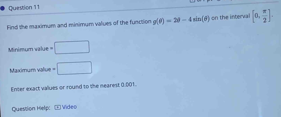 Find the maximum and minimum values of the function g(θ )=2θ -4sin (θ ) on the interval [0, π /2 ]. 
Minimum value =□
Maximum value =□
Enter exact values or round to the nearest 0.001. 
Question Help: Video