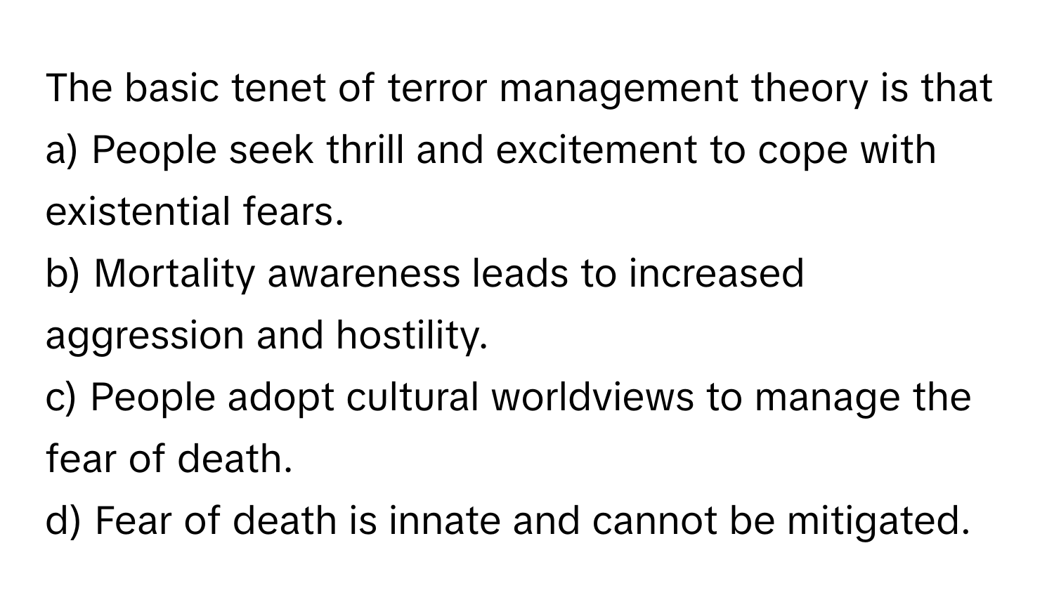 The basic tenet of terror management theory is that 
a) People seek thrill and excitement to cope with existential fears.
b) Mortality awareness leads to increased aggression and hostility.
c) People adopt cultural worldviews to manage the fear of death.
d) Fear of death is innate and cannot be mitigated.