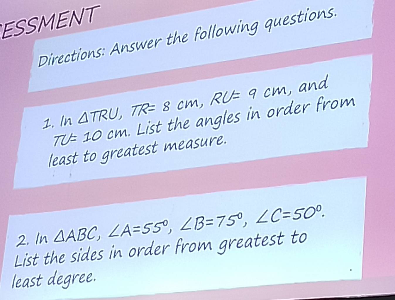 ESSMENT 
Directions: Answer the following questions. 
1. In △TRU, TR= 8 cm, RU=9cm
TU=10cm List the angles in order from 
least to greatest measure. 
2. In △ABC, ∠A=55°, ∠B=75°, ∠C=50°. 
List the sides in order from greatest to 
least degree.