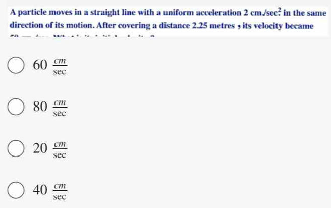 A particle moves in a straight line with a uniform acceleration 2cm/sec^2. in the same
direction of its motion. After covering a distance 2.25 metres , its velocity became
60 cm/sec  
80 cm/sec  
20 cm/sec  
40 cm/sec  