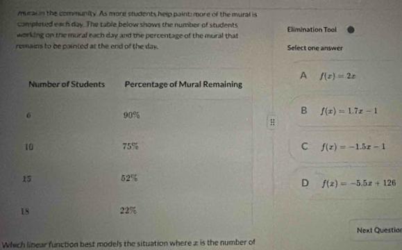 murai in the community. As more students help paint: more of the mural is
completed each day. The table below shows the number of students
working on the mural each day and the percentage of the mural that Elimination Tool
remains to be painted at the end of the day. Select one answer
A f(x)=2x
Number of Students Percentage of Mural Remaining
6 90%
B f(x)=1.7x-1
10 75% C f(x)=-1.5x-1
15 52%
D f(x)=-5.5x+126
18 22%
Next Questio
Which linear function best models the situation where z is the number of