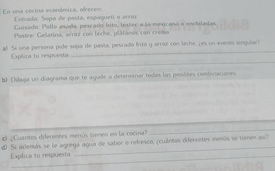 En una cocina económica, ofrecen: 
Entrada: Sopa de pasta, espagueti o arroz 
Guisado: Pollo asado, pescado frito, bistec a la mexicana o enchiladas 
Postre: Gelatina, arroz con leche, plátanos con crema 
_ 
a) Si una persona pide sopa de pasta, pescado frito y arroz con leche, ¿es un evento singular? 
_ 
Explica tu respuesta. 
b) Dibuja un diagrama que te ayude a determinar todas las posibles combinaciones. 
_ 
c) ¿Cuantos diferentes menús tienen en la cocina? 
_ 
_ 
d) Si además se le agrega agua de sabor o refresco, ¿cuántos diferentes menús se tienen así? 
Explica tu respuesta.