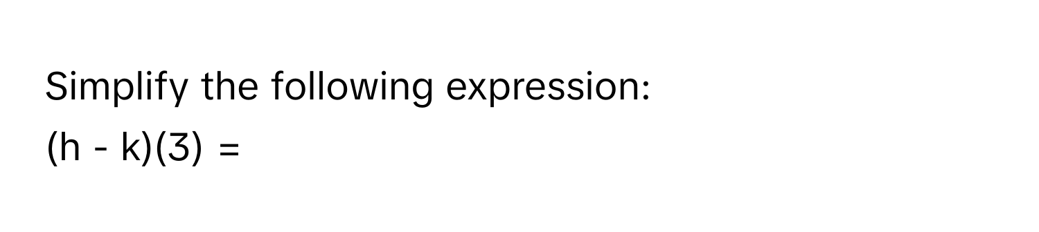 Simplify the following expression: 
(h - k)(3) =