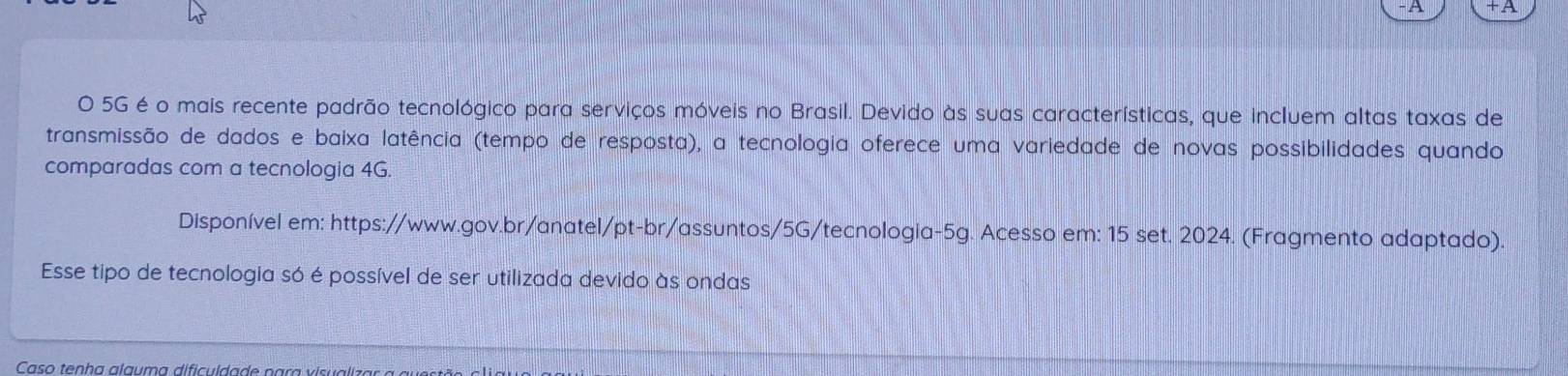 A +A 
O 5G é o mais recente padrão tecnológico para serviços móveis no Brasil. Devido às suas características, que incluem altas taxas de 
transmissão de dados e baixa latência (tempo de resposta), a tecnologia oferece uma variedade de novas possibilidades quando 
comparadas com a tecnologia 4G. 
Disponível em: https://www.gov.br/anatel/pt-br/assuntos/5G/tecnologia-5g. Acesso em: 15 set. 2024. (Fragmento adaptado). 
Esse tipo de tecnologia só é possível de ser utilizada devido às ondas 
Caso tenha alauma dificuldade para visualiz ar