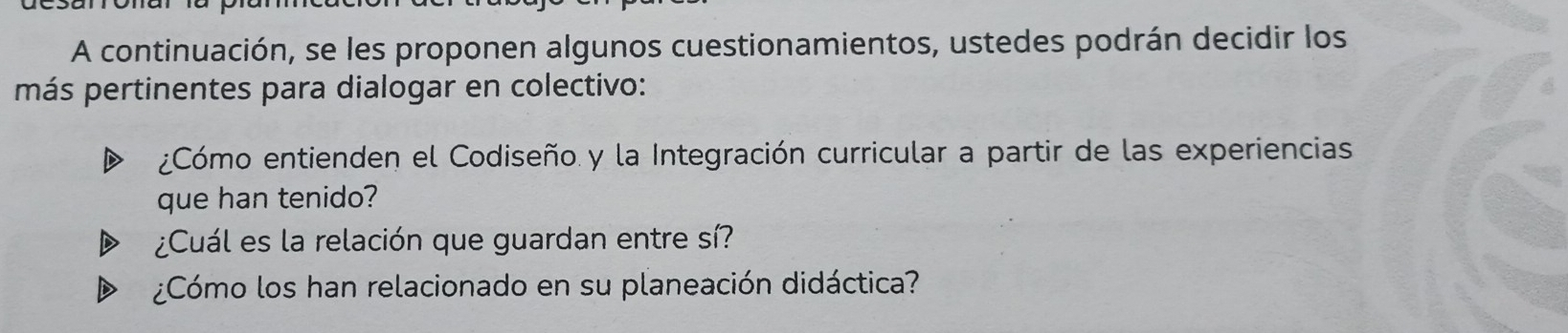 A continuación, se les proponen algunos cuestionamientos, ustedes podrán decidir los 
más pertinentes para dialogar en colectivo: 
¿Cómo entienden el Codiseño y la Integración curricular a partir de las experiencias 
que han tenido? 
¿Cuál es la relación que guardan entre sí? 
¿Cómo los han relacionado en su planeación didáctica?