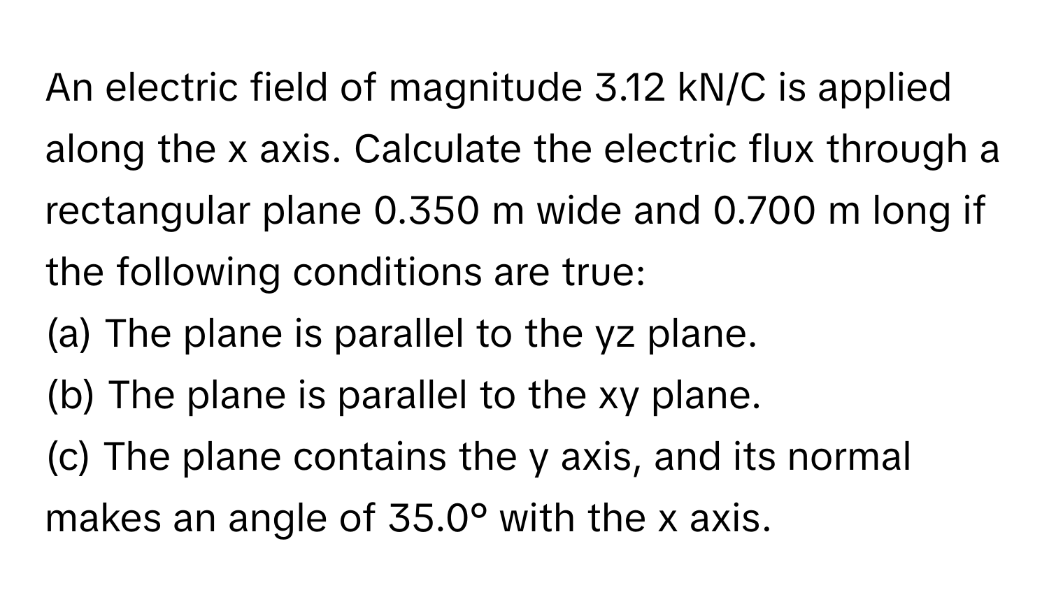 An electric field of magnitude 3.12 kN/C is applied along the x axis. Calculate the electric flux through a rectangular plane 0.350 m wide and 0.700 m long if the following conditions are true:

(a) The plane is parallel to the yz plane. 
(b) The plane is parallel to the xy plane.
(c) The plane contains the y axis, and its normal makes an angle of 35.0° with the x axis.